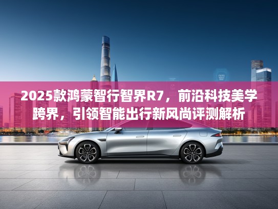2025款鸿蒙智行智界R7，前沿科技美学跨界，引领智能出行新风尚评测解析