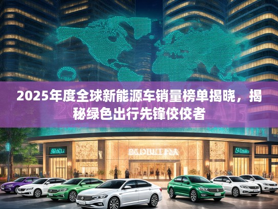 2025年度全球新能源车销量榜单揭晓，揭秘绿色出行先锋佼佼者