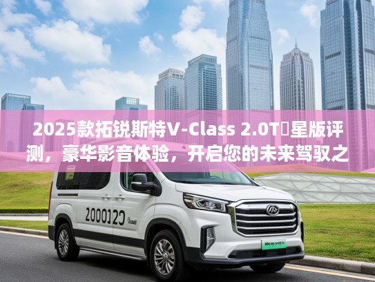 2025款拓锐斯特V-Class 2.0T銡星版评测，豪华影音体验，开启您的未来驾驭之旅！