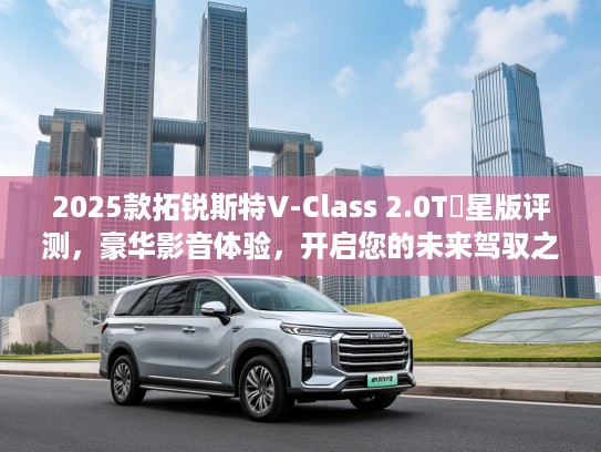 2025款拓锐斯特V-Class 2.0T銡星版评测，豪华影音体验，开启您的未来驾驭之旅！
