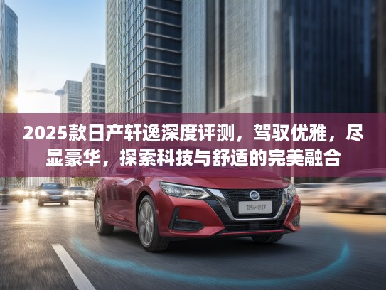 2025款日产轩逸深度评测，驾驭优雅，尽显豪华，探索科技与舒适的完美融合