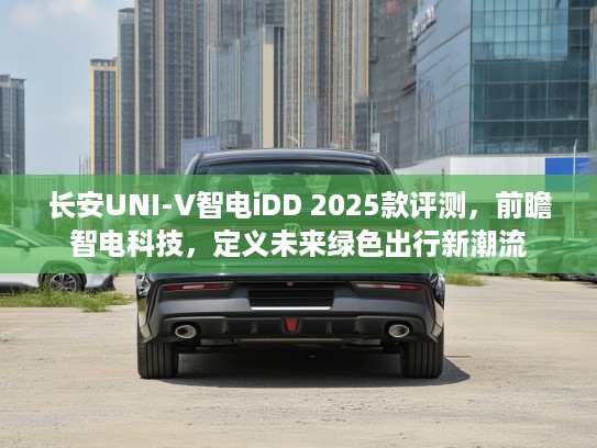 长安UNI-V智电iDD 2025款评测，前瞻智电科技，定义未来绿色出行新潮流