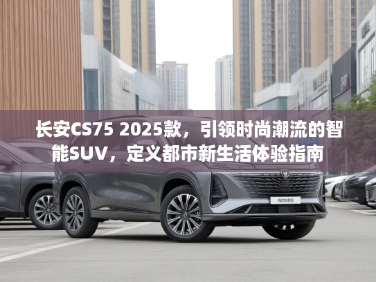 长安CS75 2025款，引领时尚潮流的智能SUV，定义都市新生活体验指南