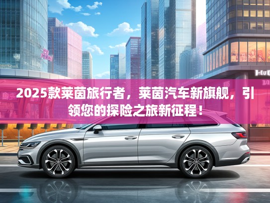 2025款莱茵旅行者，莱茵汽车新旗舰，引领您的探险之旅新征程！