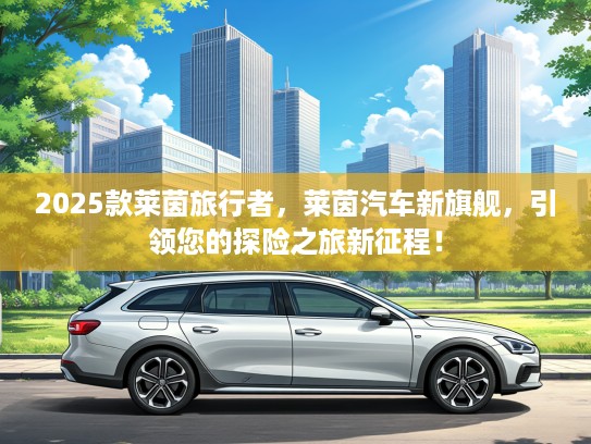 2025款莱茵旅行者，莱茵汽车新旗舰，引领您的探险之旅新征程！
