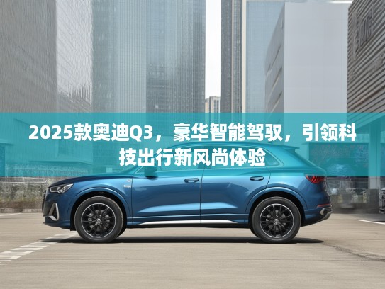 2025款奥迪Q3，豪华智能驾驭，引领科技出行新风尚体验