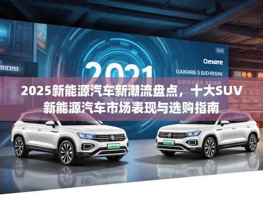 2025新能源汽车新潮流盘点，十大SUV新能源汽车市场表现与选购指南