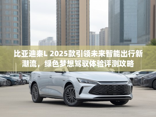 比亚迪秦L 2025款引领未来智能出行新潮流，绿色梦想驾驭体验评测攻略