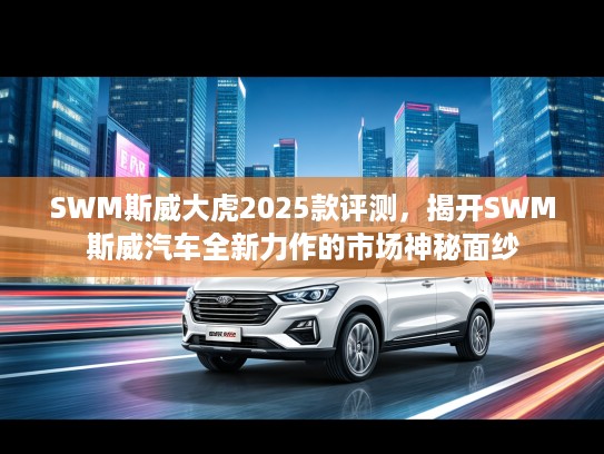 SWM斯威大虎2025款评测，揭开SWM斯威汽车全新力作的市场神秘面纱