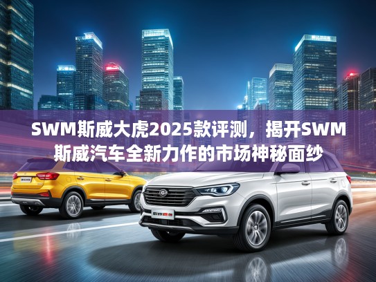 SWM斯威大虎2025款评测，揭开SWM斯威汽车全新力作的市场神秘面纱