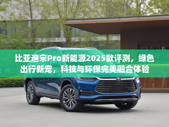比亚迪宋Pro新能源2025款评测，绿色出行新宠，科技与环保完美融合体验