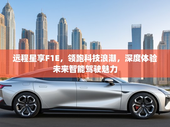 远程星享F1E，领跑科技浪潮，深度体验未来智能驾驶魅力
