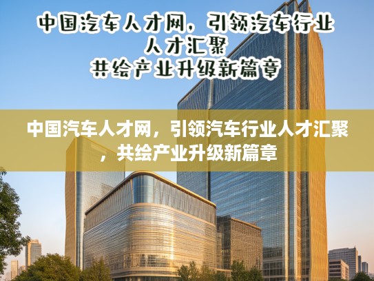中国汽车人才网，引领汽车行业人才汇聚，共绘产业升级新篇章