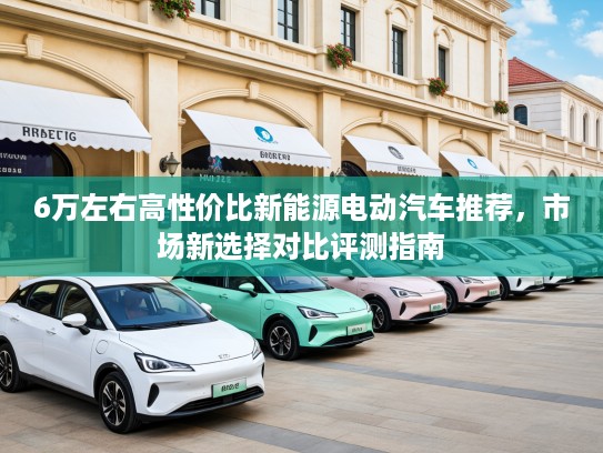 6万左右高性价比新能源电动汽车推荐，市场新选择对比评测指南