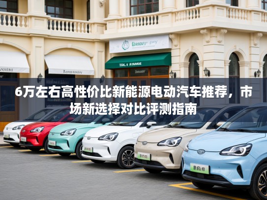 6万左右高性价比新能源电动汽车推荐，市场新选择对比评测指南