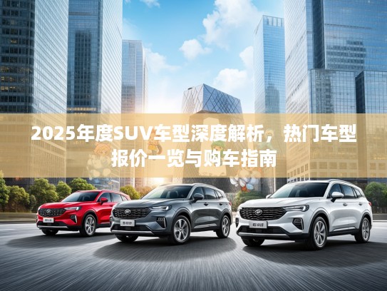 2025年度SUV车型深度解析，热门车型报价一览与购车指南