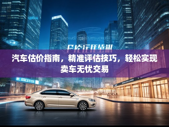 汽车估价指南，精准评估技巧，轻松实现卖车无忧交易