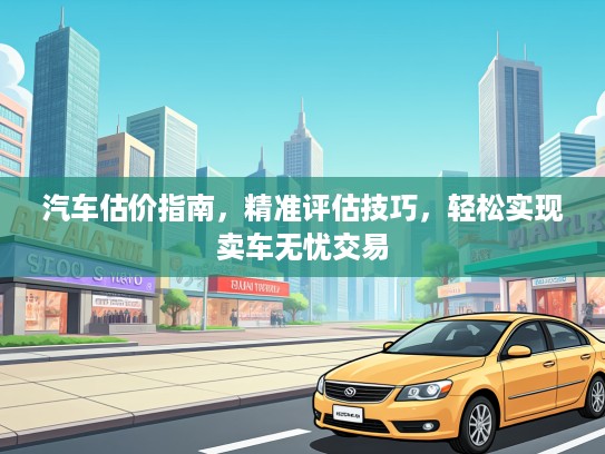 汽车估价指南，精准评估技巧，轻松实现卖车无忧交易