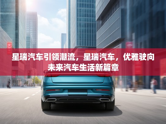 星瑞汽车引领潮流，星瑞汽车，优雅驶向未来汽车生活新篇章