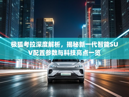 极狐考拉深度解析，揭秘新一代智能SUV配置参数与科技亮点一览