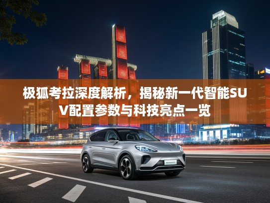 极狐考拉深度解析，揭秘新一代智能SUV配置参数与科技亮点一览