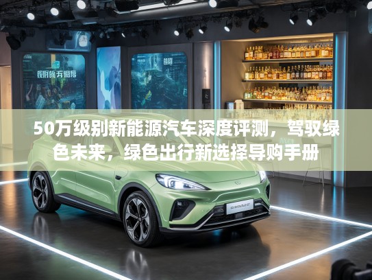 50万级别新能源汽车深度评测，驾驭绿色未来，绿色出行新选择导购手册