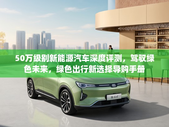 50万级别新能源汽车深度评测，驾驭绿色未来，绿色出行新选择导购手册