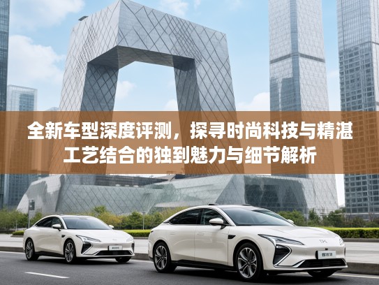 全新车型深度评测，探寻时尚科技与精湛工艺结合的独到魅力与细节解析