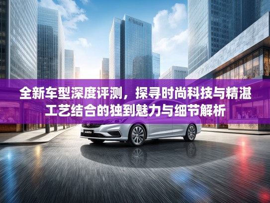 全新车型深度评测，探寻时尚科技与精湛工艺结合的独到魅力与细节解析