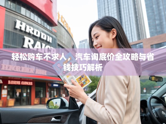 轻松购车不求人，汽车询底价全攻略与省钱技巧解析