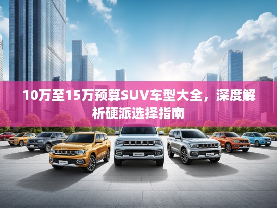 10万至15万预算SUV车型大全，深度解析硬派选择指南