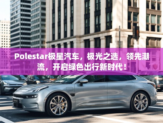 Polestar极星汽车，极光之选，领先潮流，开启绿色出行新时代！