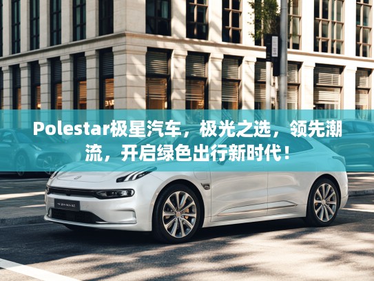 Polestar极星汽车，极光之选，领先潮流，开启绿色出行新时代！