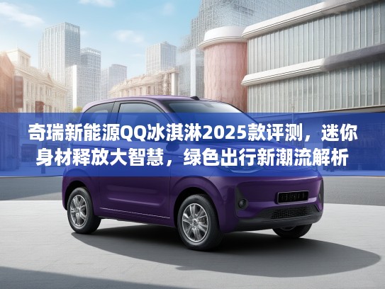 奇瑞新能源QQ冰淇淋2025款评测，迷你身材释放大智慧，绿色出行新潮流解析