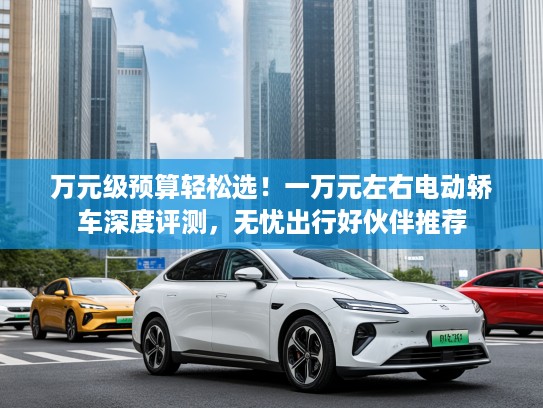 万元级预算轻松选！一万元左右电动轿车深度评测，无忧出行好伙伴推荐