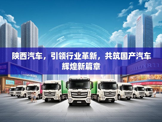 陕西汽车，引领行业革新，共筑国产汽车辉煌新篇章