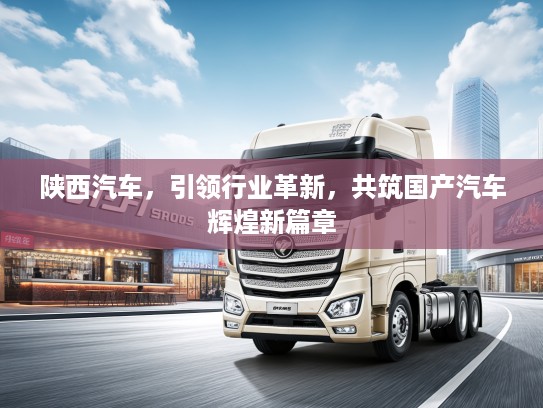 陕西汽车，引领行业革新，共筑国产汽车辉煌新篇章