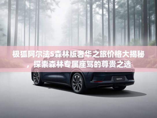 极狐阿尔法S森林版奢华之旅价格大揭秘，探索森林专属座驾的尊贵之选