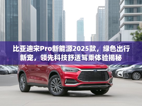 比亚迪宋Pro新能源2025款，绿色出行新宠，领先科技舒适驾乘体验揭秘