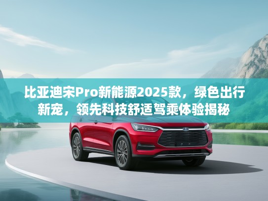比亚迪宋Pro新能源2025款，绿色出行新宠，领先科技舒适驾乘体验揭秘