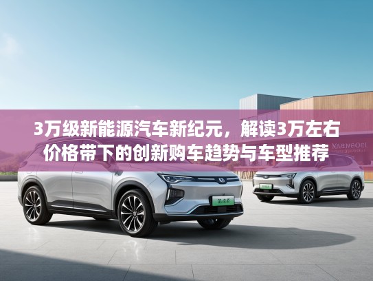 3万级新能源汽车新纪元，解读3万左右价格带下的创新购车趋势与车型推荐