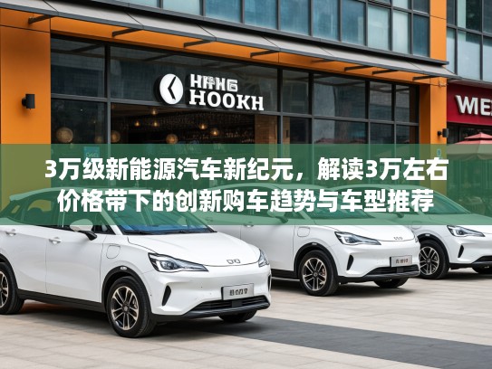 3万级新能源汽车新纪元，解读3万左右价格带下的创新购车趋势与车型推荐