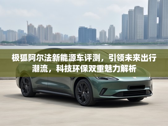 极狐阿尔法新能源车评测，引领未来出行潮流，科技环保双重魅力解析
