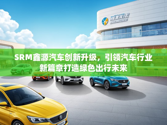 SRM鑫源汽车创新升级，引领汽车行业新篇章打造绿色出行未来