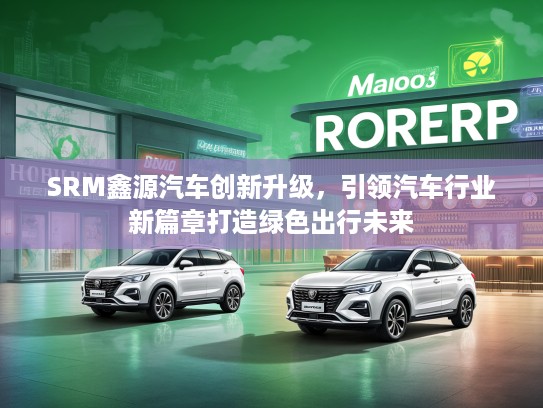 SRM鑫源汽车创新升级，引领汽车行业新篇章打造绿色出行未来