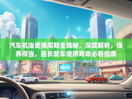 汽车机油更换周期全揭秘，深度解析，保养得当，延长爱车使用寿命必看指南