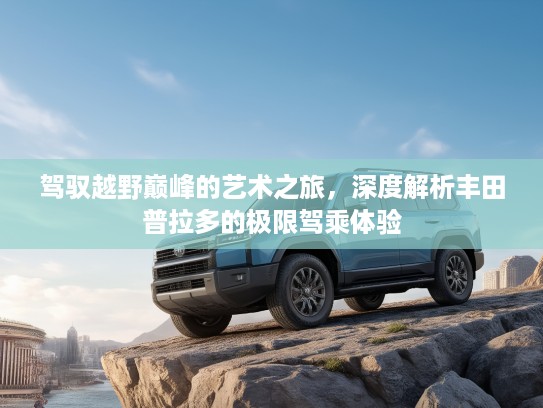 驾驭越野巅峰的艺术之旅，深度解析丰田普拉多的极限驾乘体验