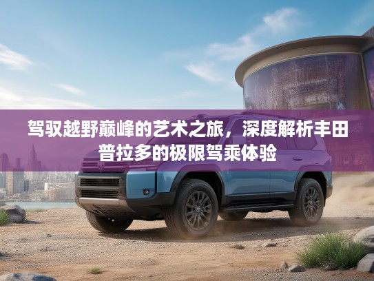 驾驭越野巅峰的艺术之旅，深度解析丰田普拉多的极限驾乘体验