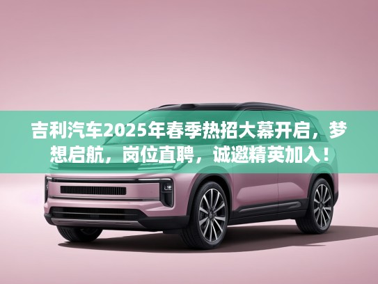 吉利汽车2025年春季热招大幕开启，梦想启航，岗位直聘，诚邀精英加入！