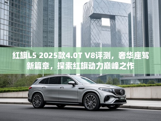 红旗L5 2025款4.0T V8评测，奢华座驾新篇章，探索红旗动力巅峰之作